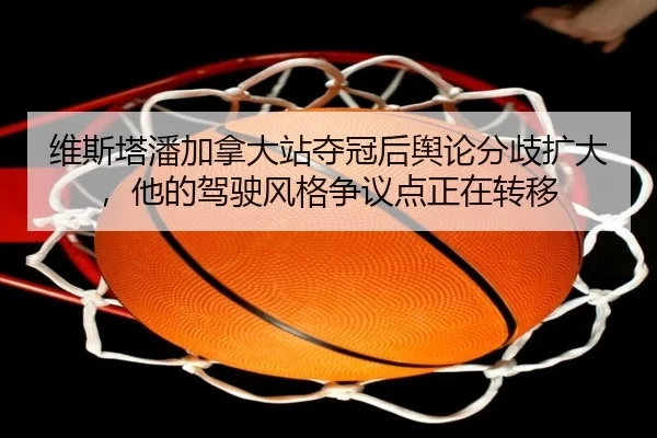 维斯塔潘加拿大站夺冠后舆论分歧扩大，他的驾驶风格争议点正在转移