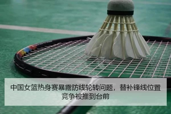 中国女篮热身赛暴露防线轮转问题，替补锋线位置竞争被推到台前